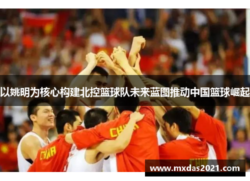 以姚明为核心构建北控篮球队未来蓝图推动中国篮球崛起